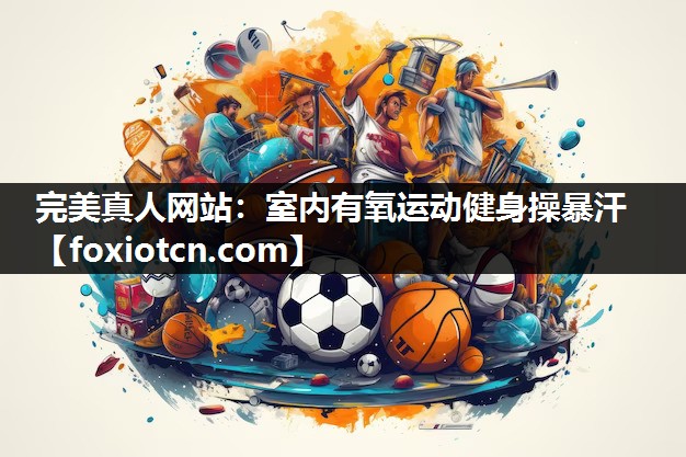 完美真人网站：室内有氧运动健身操暴汗