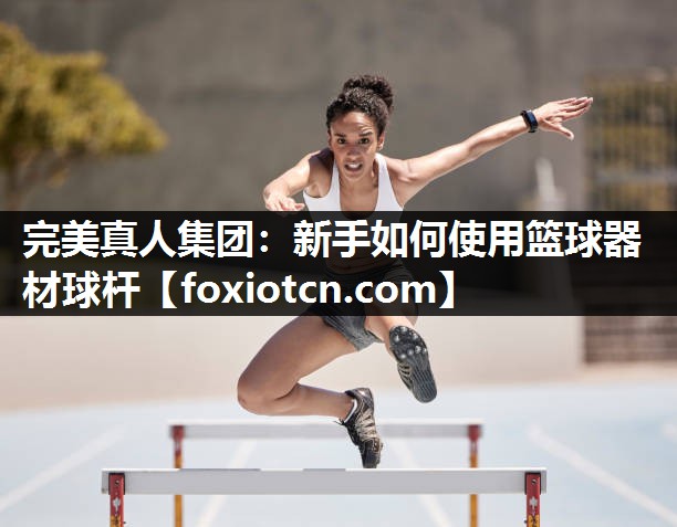 完美真人集团：新手如何使用篮球器材球杆