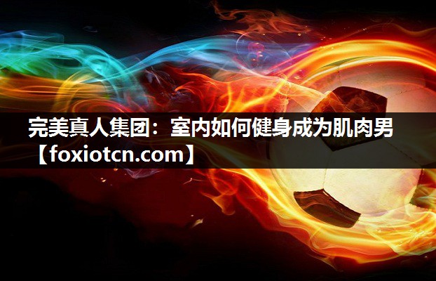 完美真人集团：室内如何健身成为肌肉男