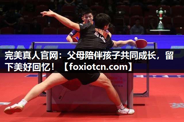 完美真人官网：父母陪伴孩子共同成长，留下美好回忆！