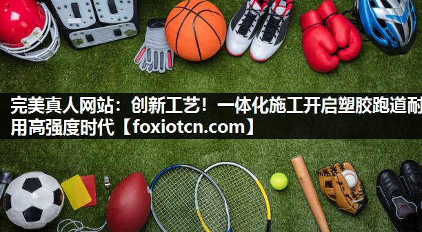 完美真人网站：创新工艺！一体化施工开启塑胶跑道耐用高强度时代