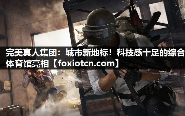 完美真人集团：城市新地标！科技感十足的综合体育馆亮相