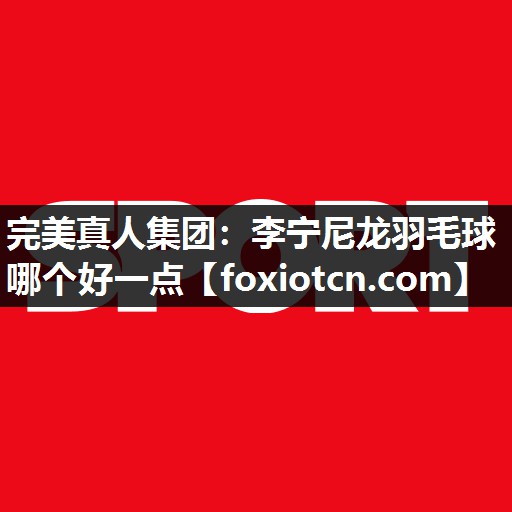 完美真人集团：李宁尼龙羽毛球哪个好一点
