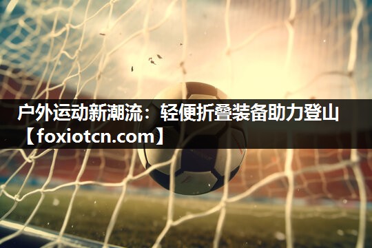 户外运动新潮流：轻便折叠装备助力登山